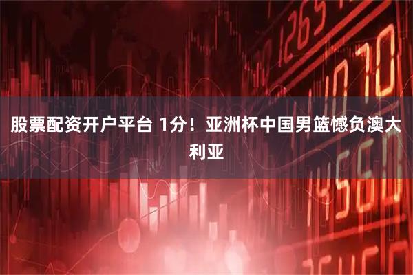 股票配资开户平台 1分！亚洲杯中国男篮憾负澳大利亚