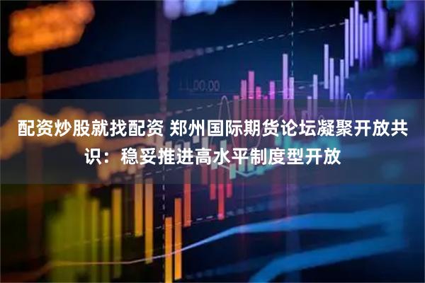 配资炒股就找配资 郑州国际期货论坛凝聚开放共识：稳妥推进高水平制度型开放
