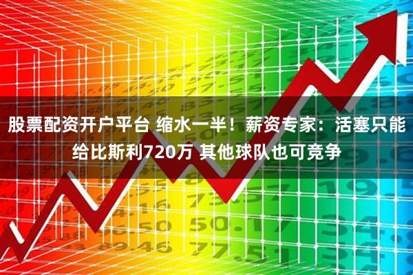 股票配资开户平台 缩水一半！薪资专家：活塞只能给比斯利720万 其他球队也可竞争
