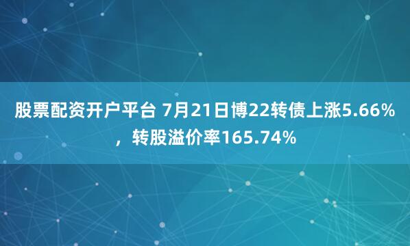 股票配资开户平台 7月21日博22转债上涨5.66%，转股溢价率165.74%