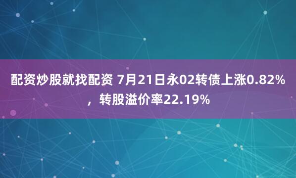 配资炒股就找配资 7月21日永02转债上涨0.82%，转股溢价率22.19%