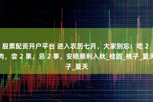 股票配资开户平台 进入农历七月，大家别忘：吃 2 肉，尝 2 果，忌 2 事，安稳顺利入秋_桂圆_桃子_夏天