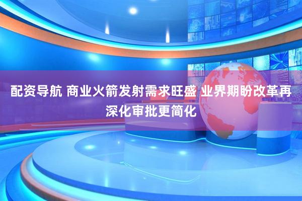 配资导航 商业火箭发射需求旺盛 业界期盼改革再深化审批更简化