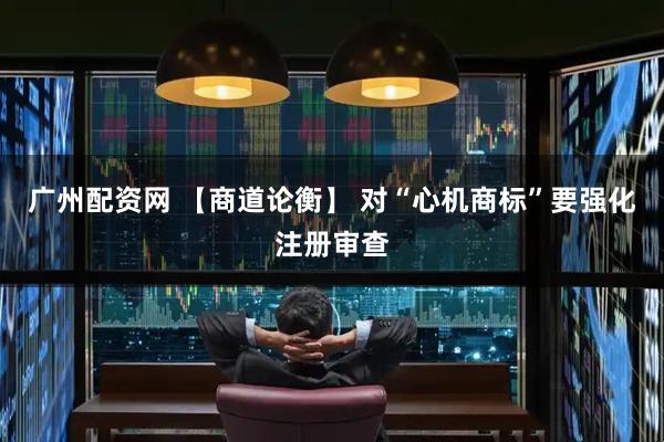 广州配资网 【商道论衡】 对“心机商标”要强化注册审查