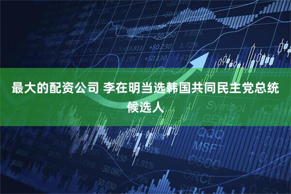 最大的配资公司 李在明当选韩国共同民主党总统候选人
