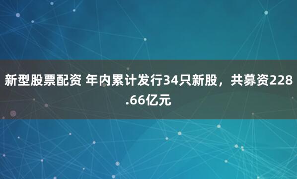 新型股票配资 年内累计发行34只新股，共募资228.66亿元