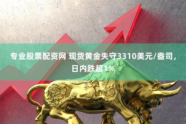 专业股票配资网 现货黄金失守3310美元/盎司，日内跌超1%