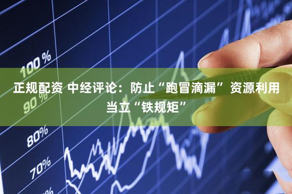 正规配资 中经评论：防止“跑冒滴漏” 资源利用当立“铁规矩”