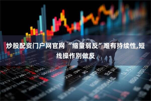 炒股配资门户网官网 “缩量弱反”难有持续性,短线操作别做反